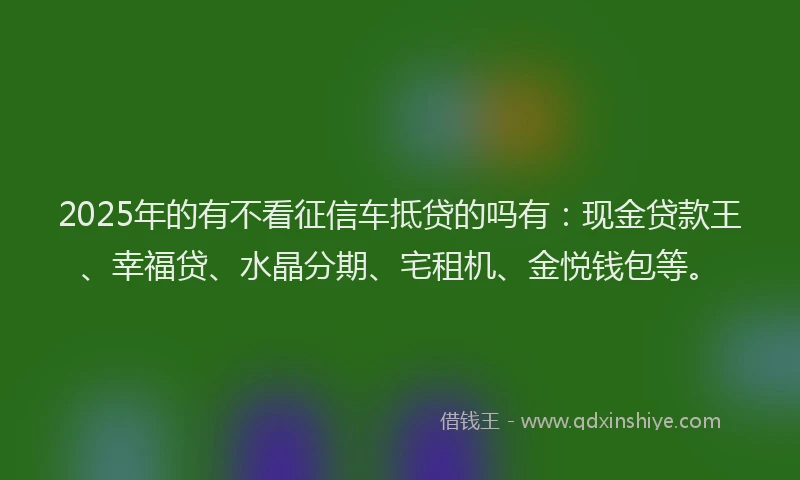 2025年的有不看征信车抵贷的吗有：现金贷款王、幸福贷、水晶分期、宅租机、金悦钱包等。