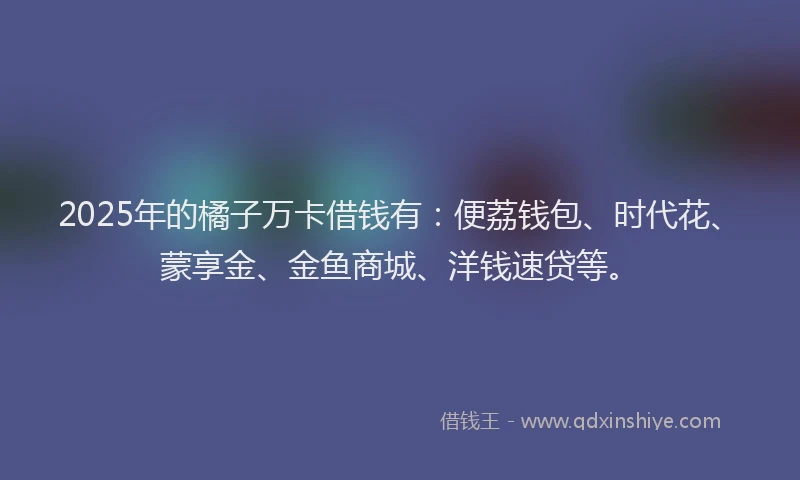 2025年的橘子万卡借钱有：便荔钱包、时代花、蒙享金、金鱼商城、洋钱速贷等。