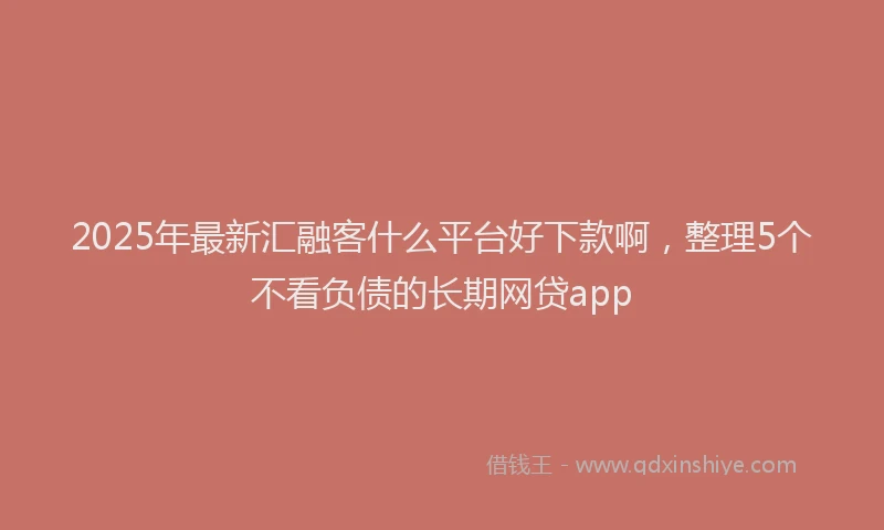 2025年最新汇融客什么平台好下款啊，整理5个不看负债的长期网贷app