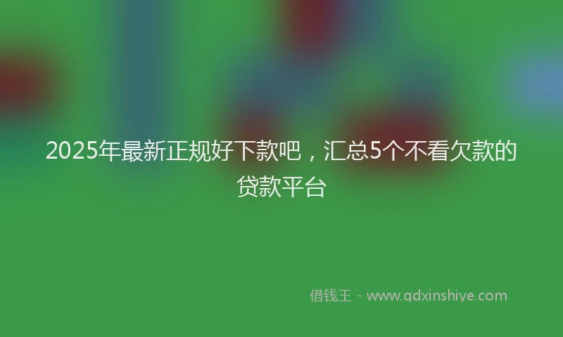 2025年最新正规好下款吧，汇总5个不看欠款的贷款平台