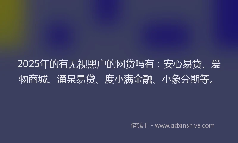 2025年的有无视黑户的网贷吗有：安心易贷、爱物商城、涌泉易贷、度小满金融、小象分期等。