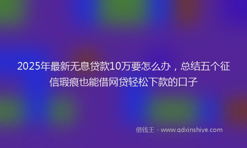 2025年最新无息贷款10万要怎么办，总结五个征信瑕疵也能借网贷轻松下款的口子
