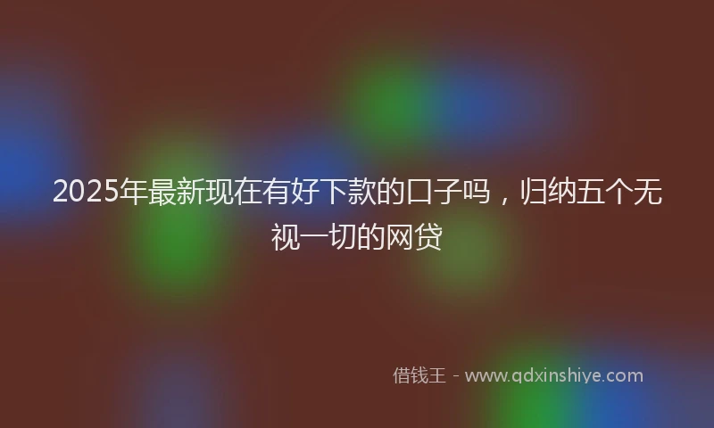 2025年最新现在有好下款的口子吗，归纳五个无视一切的网贷