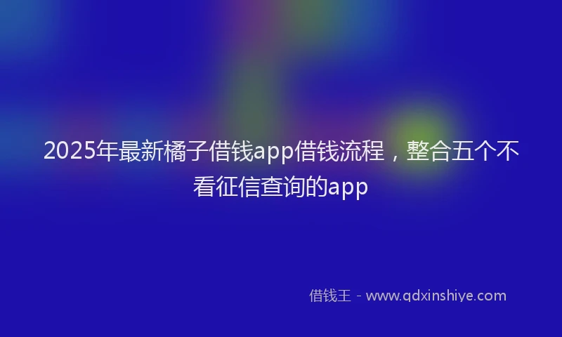 2025年最新橘子借钱app借钱流程，整合五个不看征信查询的app