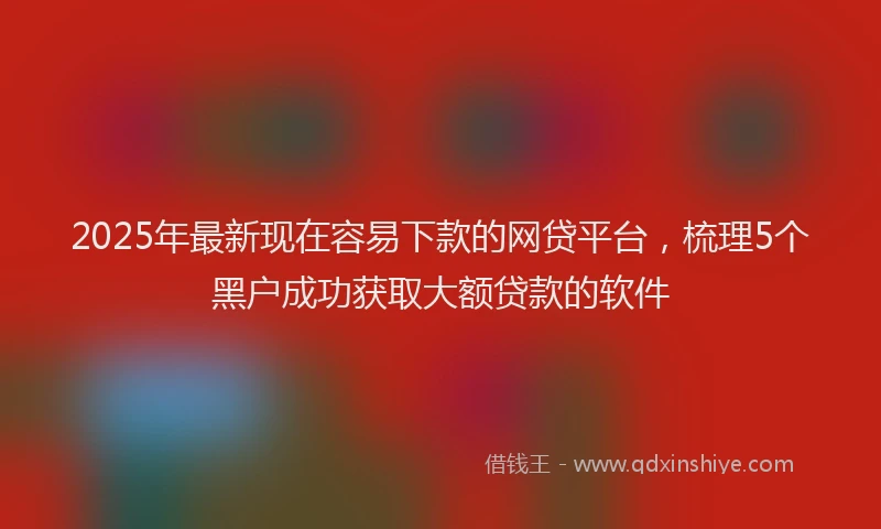 2025年最新现在容易下款的网贷平台，梳理5个黑户成功获取大额贷款的软件