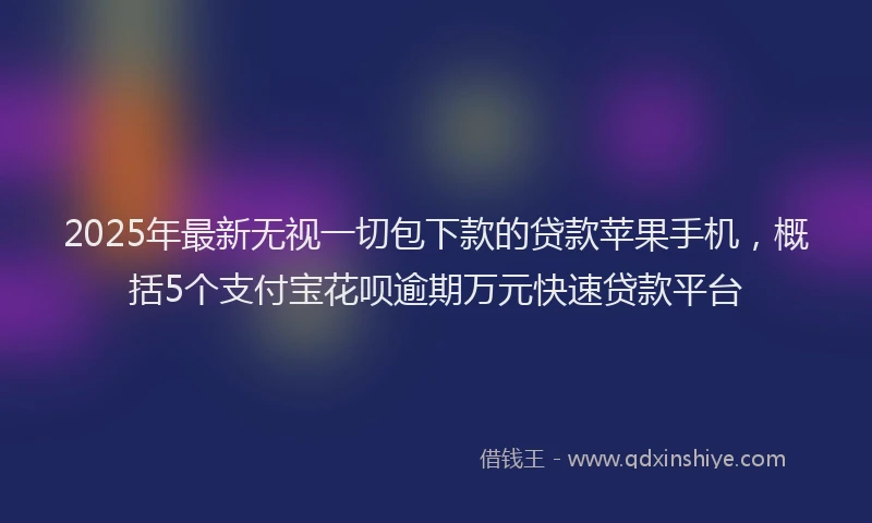 2025年最新无视一切包下款的贷款苹果手机，概括5个支付宝花呗逾期万元快速贷款平台