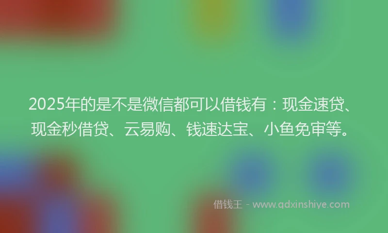 2025年的是不是微信都可以借钱有：现金速贷、现金秒借贷、云易购、钱速达宝、小鱼免审等。