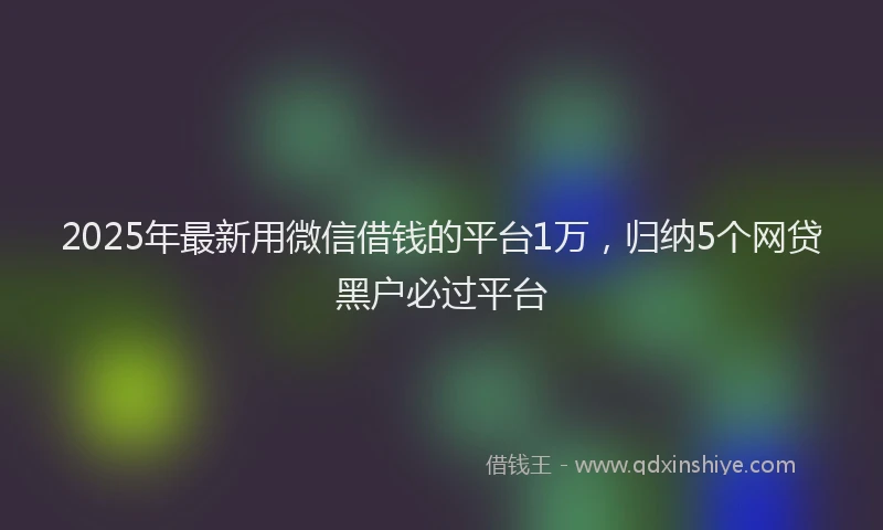 2025年最新用微信借钱的平台1万，归纳5个网贷黑户必过平台