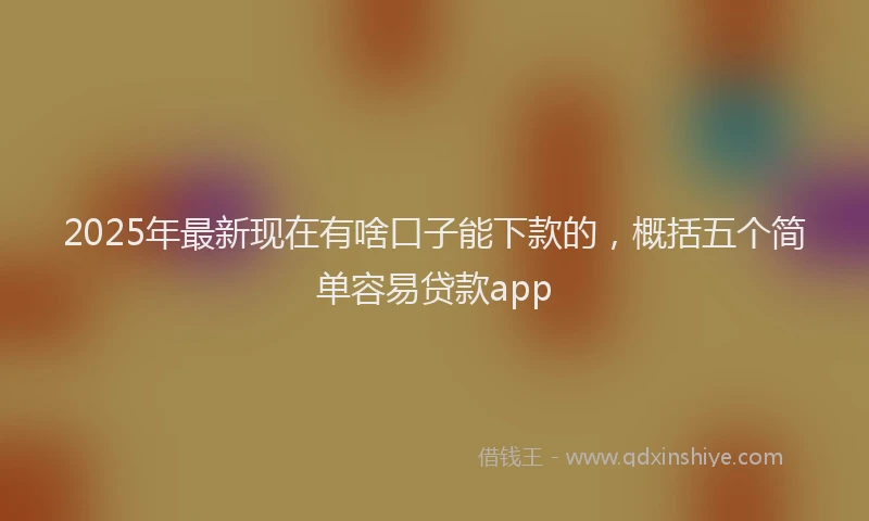 2025年最新现在有啥口子能下款的，概括五个简单容易贷款app