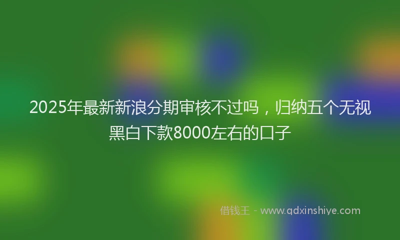 2025年最新新浪分期审核不过吗，归纳五个无视黑白下款8000左右的口子