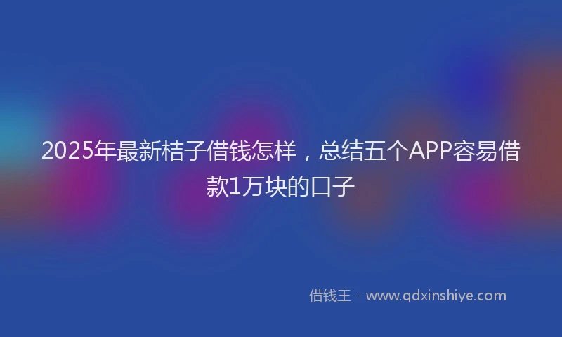 2025年最新桔子借钱怎样，总结五个APP容易借款1万块的口子