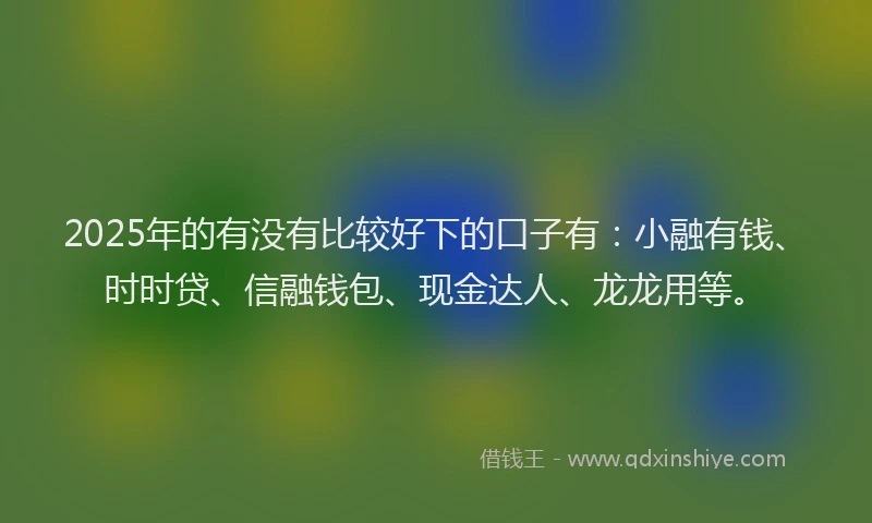 2025年的有没有比较好下的口子有：小融有钱、时时贷、信融钱包、现金达人、龙龙用等。