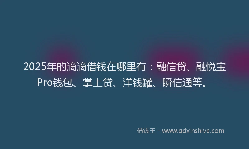 2025年的滴滴借钱在哪里有：融信贷、融悦宝Pro钱包、掌上贷、洋钱罐、瞬信通等。