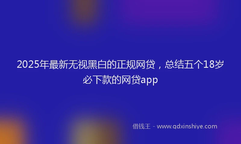 2025年最新无视黑白的正规网贷，总结五个18岁必下款的网贷app