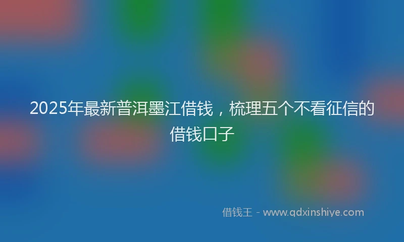 2025年最新普洱墨江借钱，梳理五个不看征信的借钱口子