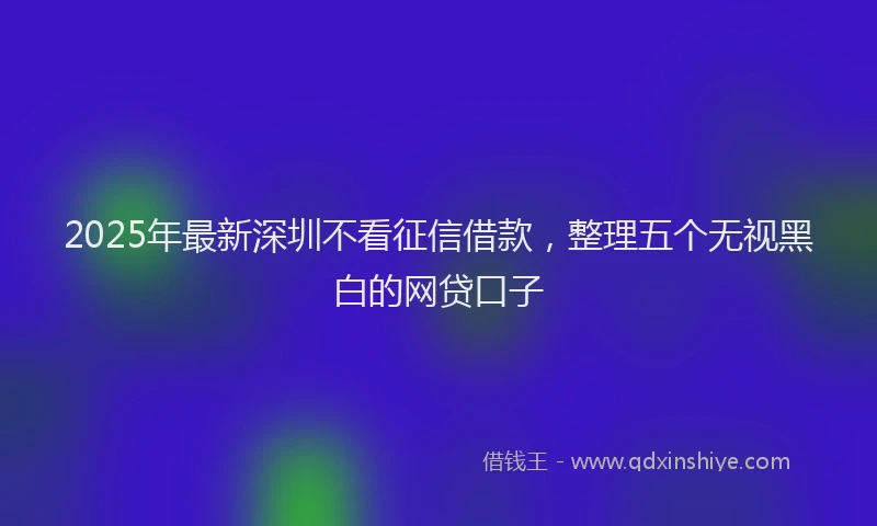 2025年最新深圳不看征信借款，整理五个无视黑白的网贷口子
