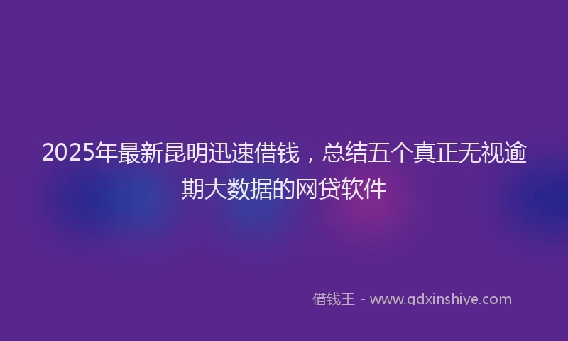 2025年最新昆明迅速借钱，总结五个真正无视逾期大数据的网贷软件