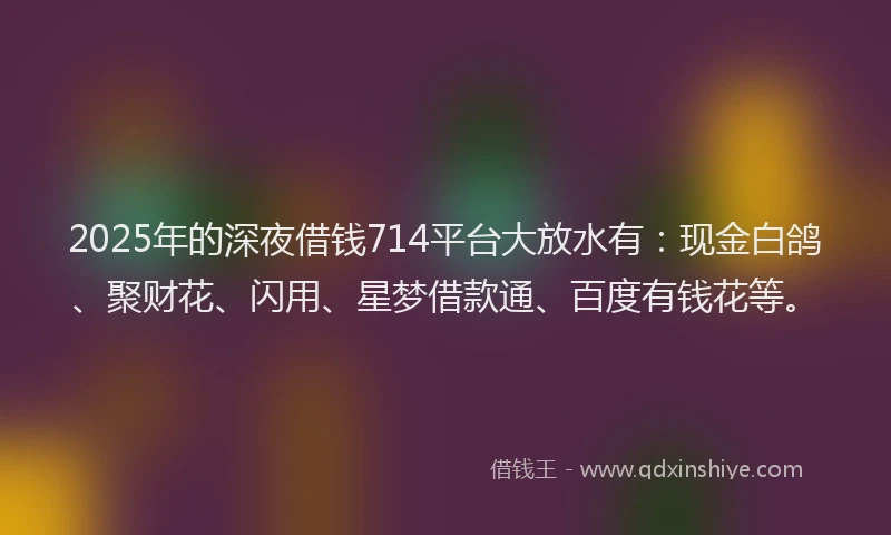 2025年的深夜借钱714平台大放水有：现金白鸽、聚财花、闪用、星梦借款通、百度有钱花等。