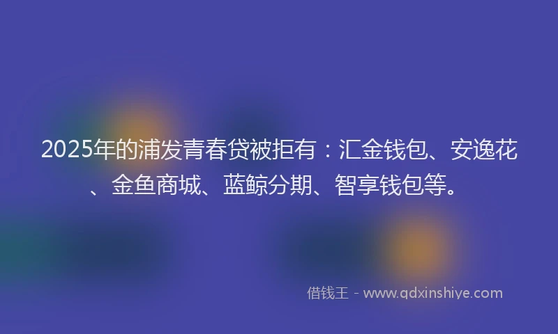 2025年的浦发青春贷被拒有：汇金钱包、安逸花、金鱼商城、蓝鲸分期、智享钱包等。