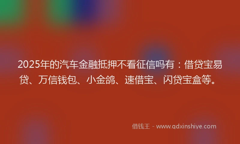 2025年的汽车金融抵押不看征信吗有：借贷宝易贷、万信钱包、小金鸽、速借宝、闪贷宝盒等。