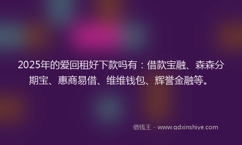2025年的爱回租好下款吗有：借款宝融、森森分期宝、惠商易借、维维钱包、辉誉金融等。