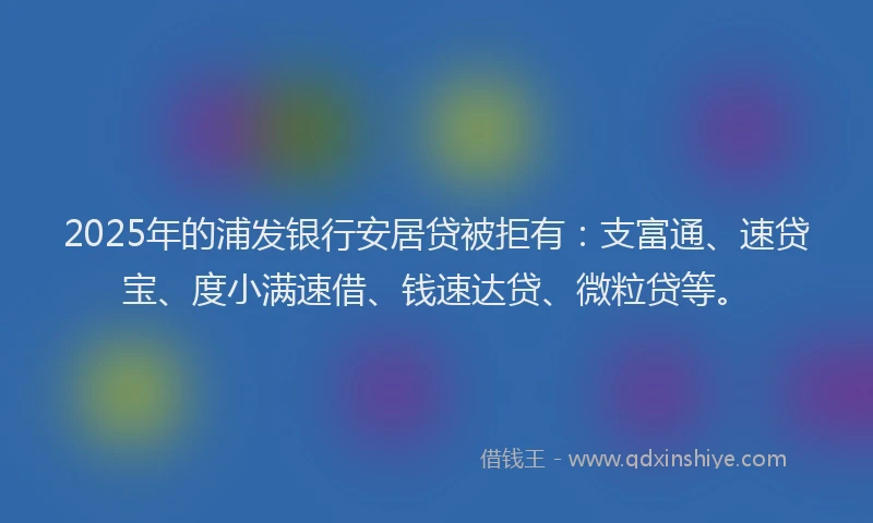 2025年的浦发银行安居贷被拒有：支富通、速贷宝、度小满速借、钱速达贷、微粒贷等。