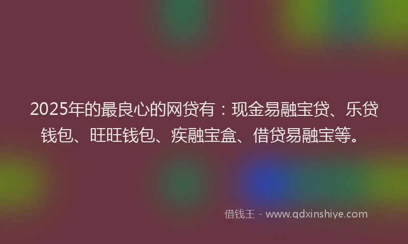 2025年的最良心的网贷有：现金易融宝贷、乐贷钱包、旺旺钱包、疾融宝盒、借贷易融宝等。