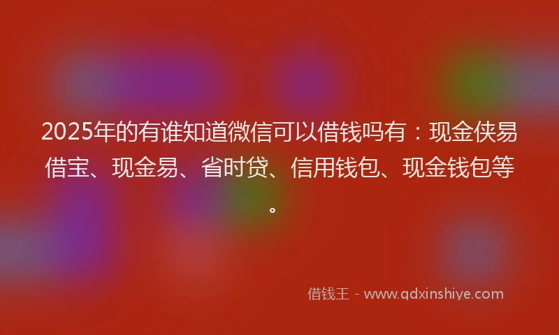 2025年的有谁知道微信可以借钱吗有：现金侠易借宝、现金易、省时贷、信用钱包、现金钱包等。