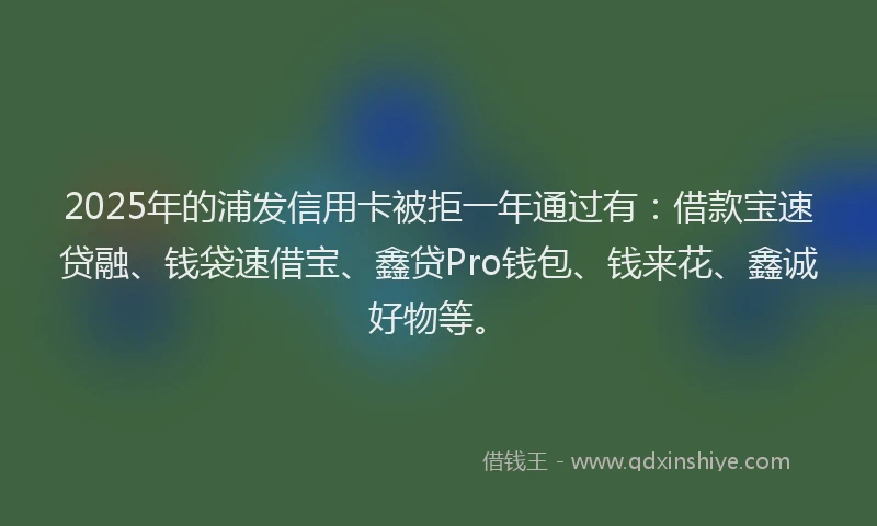 2025年的浦发信用卡被拒一年通过有：借款宝速贷融、钱袋速借宝、鑫贷Pro钱包、钱来花、鑫诚好物等。