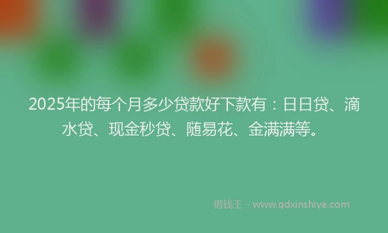 2025年的每个月多少贷款好下款有：日日贷、滴水贷、现金秒贷、随易花、金满满等。