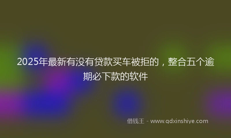 2025年最新有没有贷款买车被拒的，整合五个逾期必下款的软件