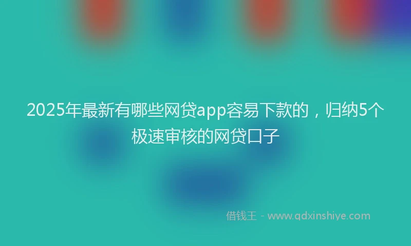 2025年最新有哪些网贷app容易下款的，归纳5个极速审核的网贷口子