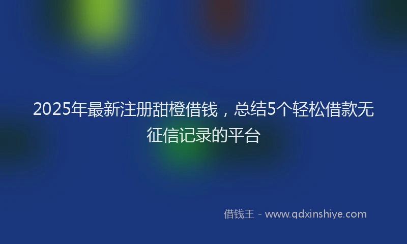 2025年最新注册甜橙借钱，总结5个轻松借款无征信记录的平台