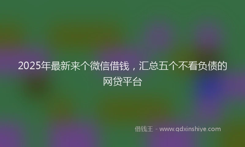 2025年最新来个微信借钱，汇总五个不看负债的网贷平台