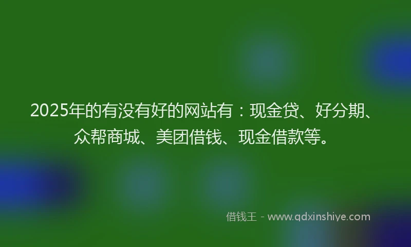 2025年的有没有好的网站有：现金贷、好分期、众帮商城、美团借钱、现金借款等。