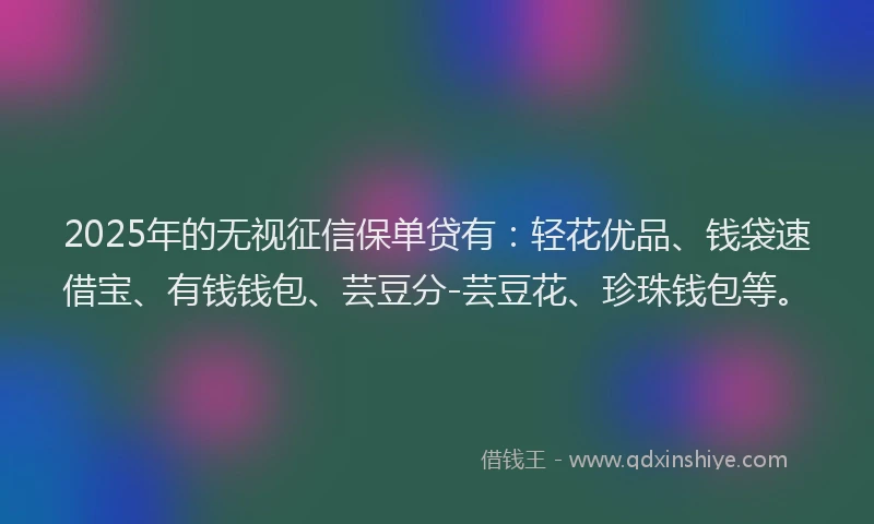 2025年的无视征信保单贷有：轻花优品、钱袋速借宝、有钱钱包、芸豆分-芸豆花、珍珠钱包等。