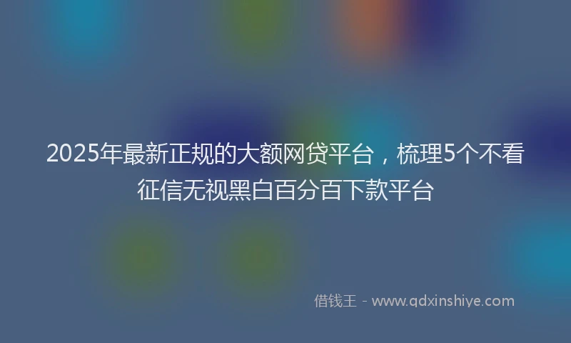 2025年最新正规的大额网贷平台，梳理5个不看征信无视黑白百分百下款平台