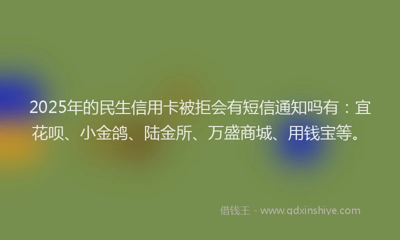 2025年的民生信用卡被拒会有短信通知吗有：宜花呗、小金鸽、陆金所、万盛商城、用钱宝等。