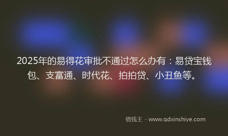 2025年的易得花审批不通过怎么办有：易贷宝钱包、支富通、时代花、拍拍贷、小丑鱼等。