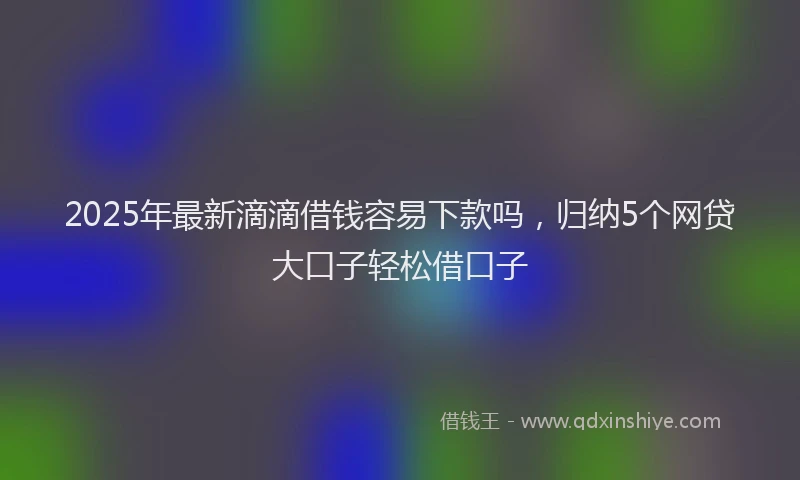2025年最新滴滴借钱容易下款吗，归纳5个网贷大口子轻松借口子