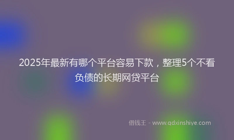 2025年最新有哪个平台容易下款，整理5个不看负债的长期网贷平台