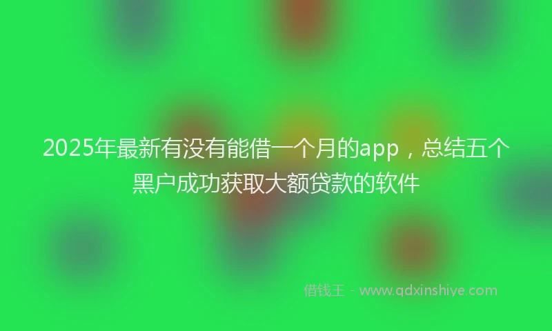 2025年最新有没有能借一个月的app，总结五个黑户成功获取大额贷款的软件