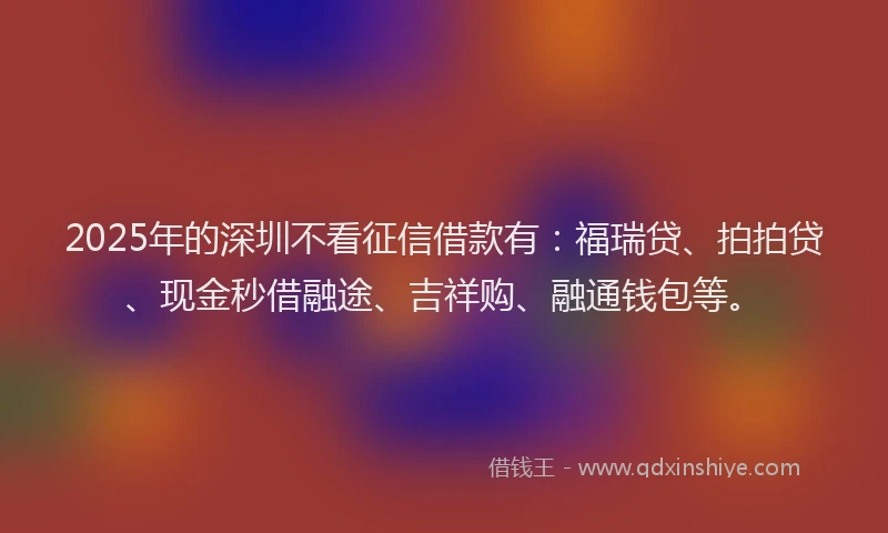 2025年的深圳不看征信借款有：福瑞贷、拍拍贷、现金秒借融途、吉祥购、融通钱包等。