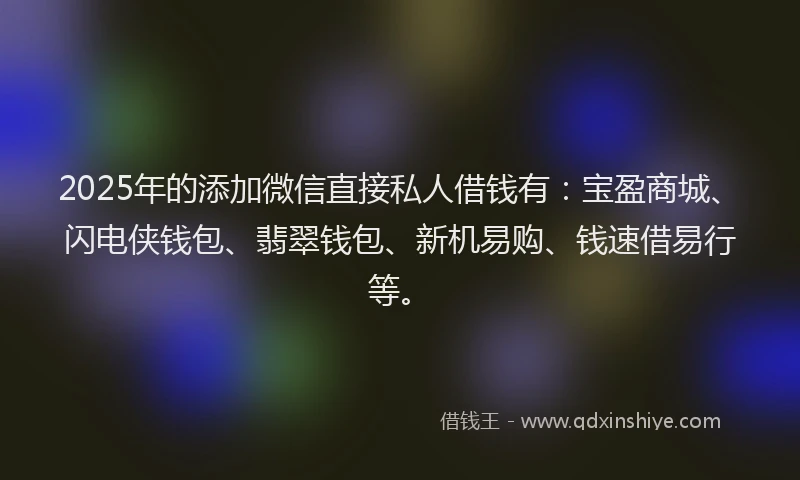 2025年的添加微信直接私人借钱有：宝盈商城、闪电侠钱包、翡翠钱包、新机易购、钱速借易行等。
