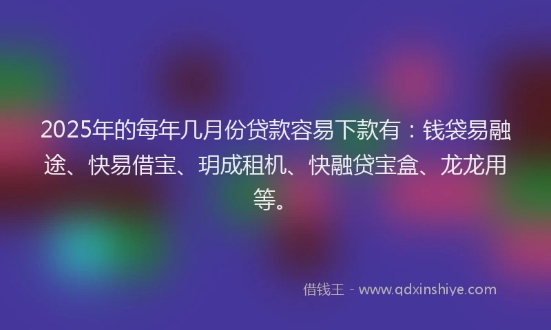2025年的每年几月份贷款容易下款有：钱袋易融途、快易借宝、玥成租机、快融贷宝盒、龙龙用等。