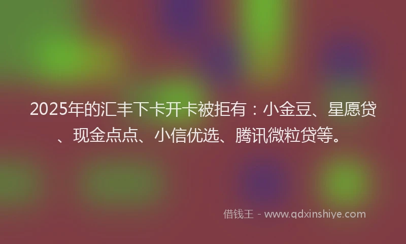 2025年的汇丰下卡开卡被拒有：小金豆、星愿贷、现金点点、小信优选、腾讯微粒贷等。