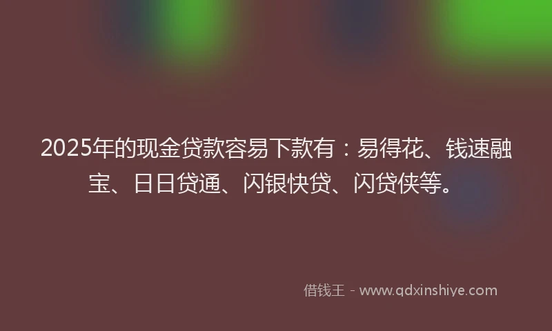 2025年的现金贷款容易下款有：易得花、钱速融宝、日日贷通、闪银快贷、闪贷侠等。