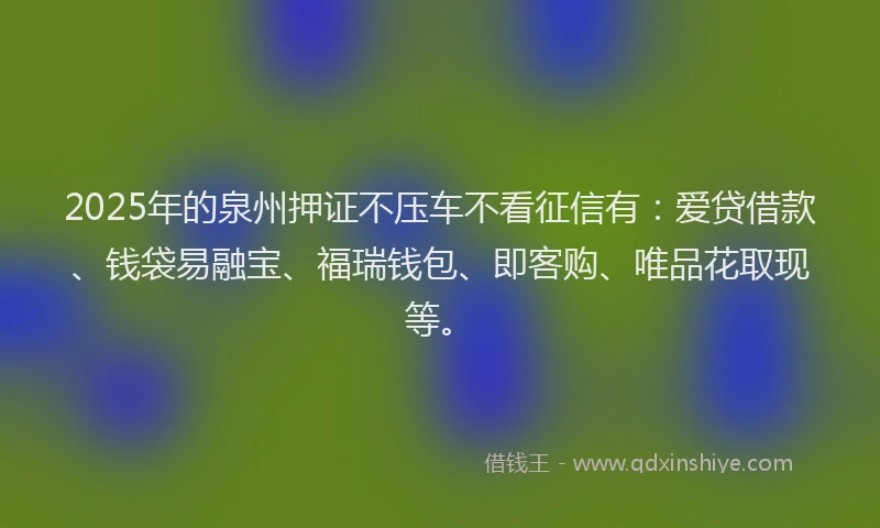 2025年的泉州押证不压车不看征信有：爱贷借款、钱袋易融宝、福瑞钱包、即客购、唯品花取现等。