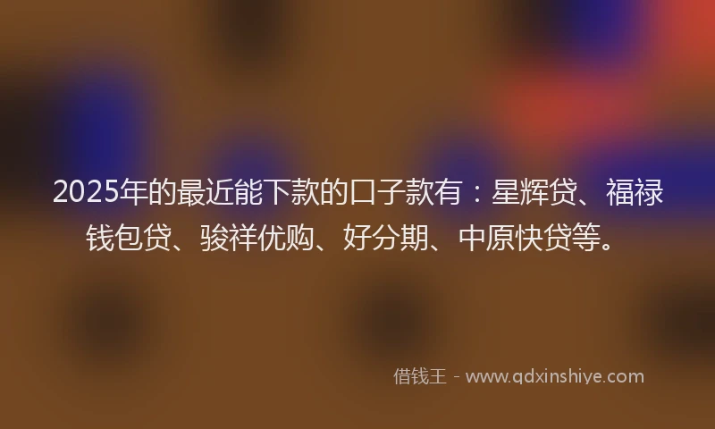 2025年的最近能下款的口子款有：星辉贷、福禄钱包贷、骏祥优购、好分期、中原快贷等。