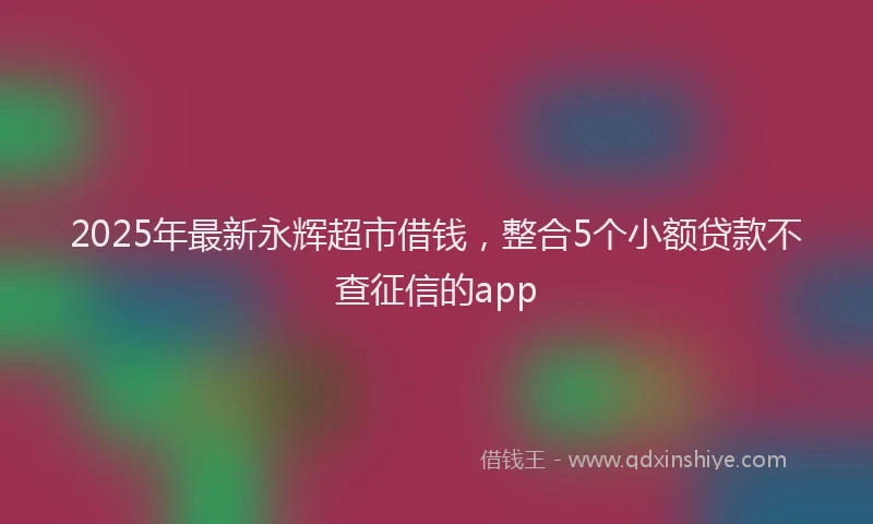 2025年最新永辉超市借钱，整合5个小额贷款不查征信的app